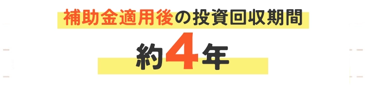 補助金適用後の投資回収期間:約4年 補助金適用後の投資回収期間:約4年