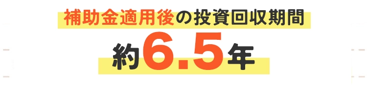 補助金適用後の投資回収期間:6.5年 補助金適用後の投資回収期間:6.5年